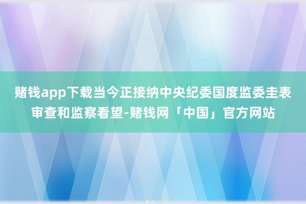 赌钱app下载当今正接纳中央纪委国度监委圭表审查和监察看望-赌钱网「中国」官方网站