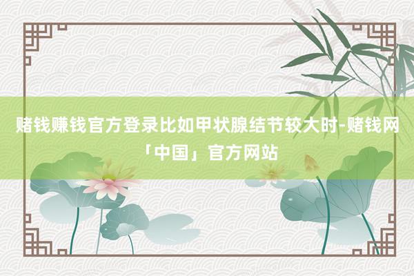赌钱赚钱官方登录比如甲状腺结节较大时-赌钱网「中国」官方网站