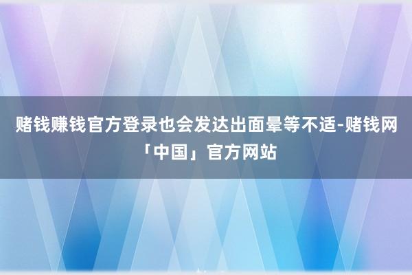 赌钱赚钱官方登录也会发达出面晕等不适-赌钱网「中国」官方网站