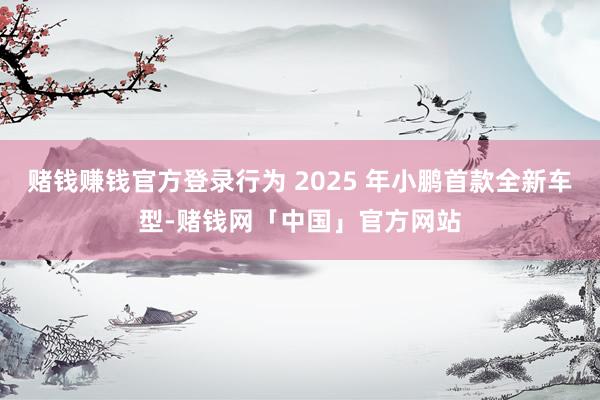 赌钱赚钱官方登录行为 2025 年小鹏首款全新车型-赌钱网「中国」官方网站