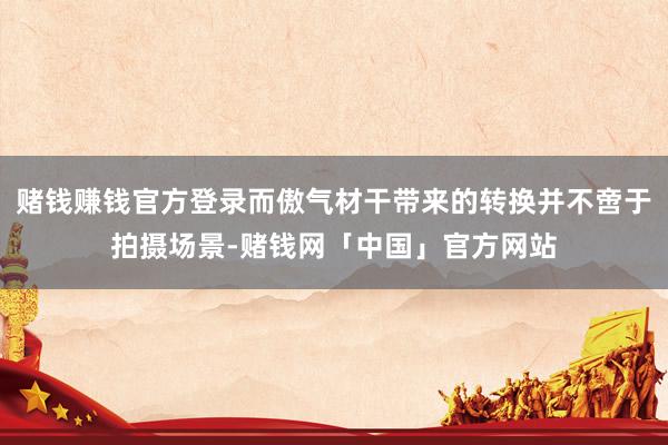 赌钱赚钱官方登录而傲气材干带来的转换并不啻于拍摄场景-赌钱网「中国」官方网站