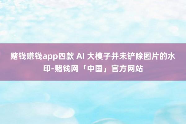 赌钱赚钱app四款 AI 大模子并未铲除图片的水印-赌钱网「中国」官方网站