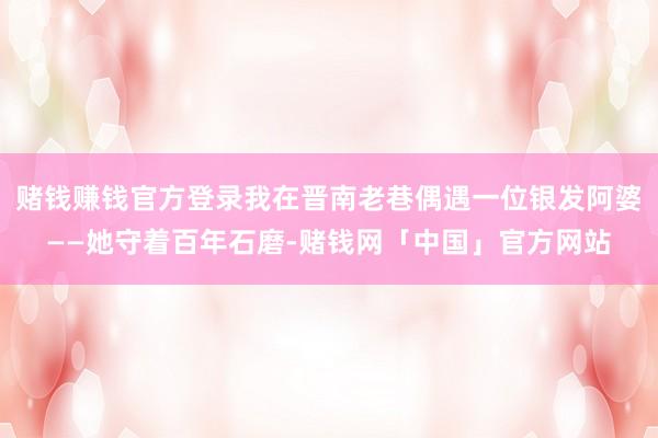 赌钱赚钱官方登录我在晋南老巷偶遇一位银发阿婆——她守着百年石磨-赌钱网「中国」官方网站