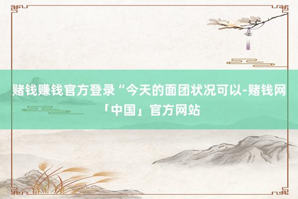 赌钱赚钱官方登录“今天的面团状况可以-赌钱网「中国」官方网站