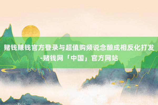 赌钱赚钱官方登录与超值购频说念酿成相反化打发-赌钱网「中国」官方网站