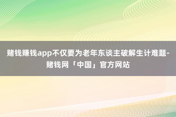 赌钱赚钱app不仅要为老年东谈主破解生计难题-赌钱网「中国」官方网站