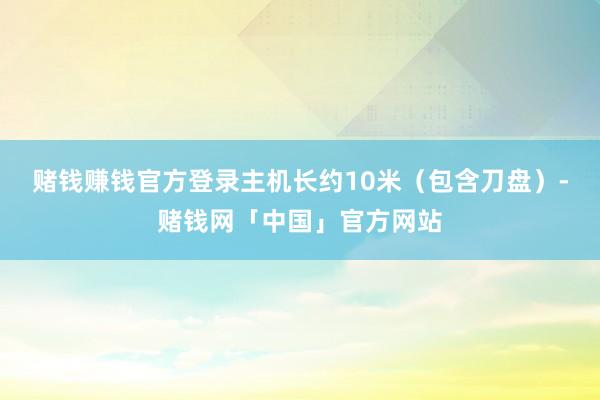 赌钱赚钱官方登录主机长约10米（包含刀盘）-赌钱网「中国」官方网站