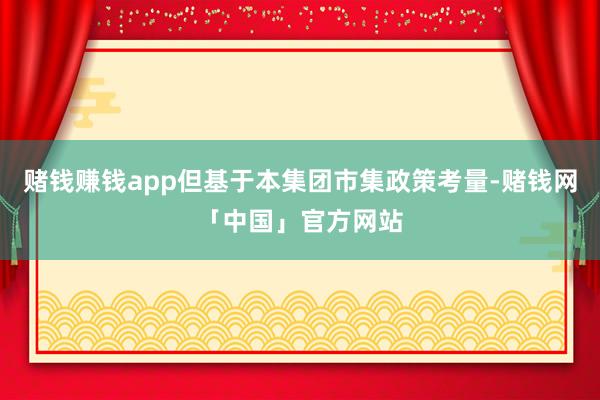 赌钱赚钱app但基于本集团市集政策考量-赌钱网「中国」官方网站