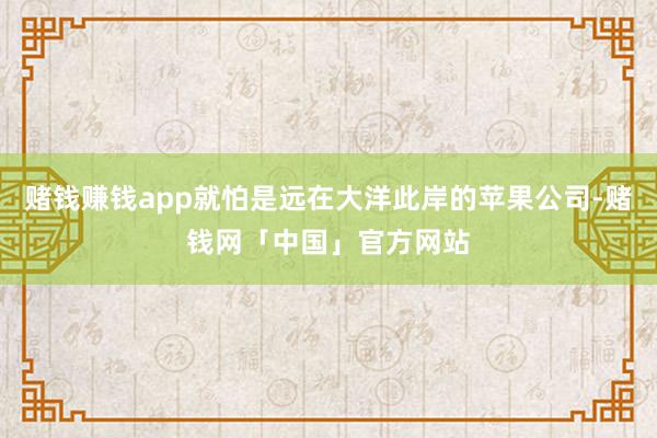 赌钱赚钱app就怕是远在大洋此岸的苹果公司-赌钱网「中国」官方网站