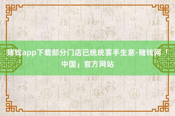 赌钱app下载部分门店已统统罢手生意-赌钱网「中国」官方网站