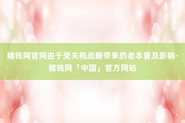 赌钱网官网由于受关税战略带来的老本普及影响-赌钱网「中国」官方网站