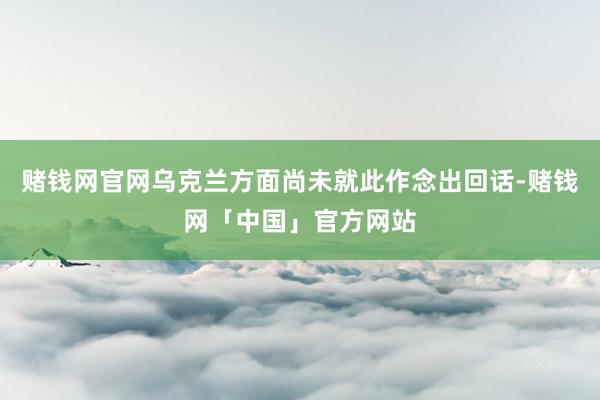 赌钱网官网乌克兰方面尚未就此作念出回话-赌钱网「中国」官方网站