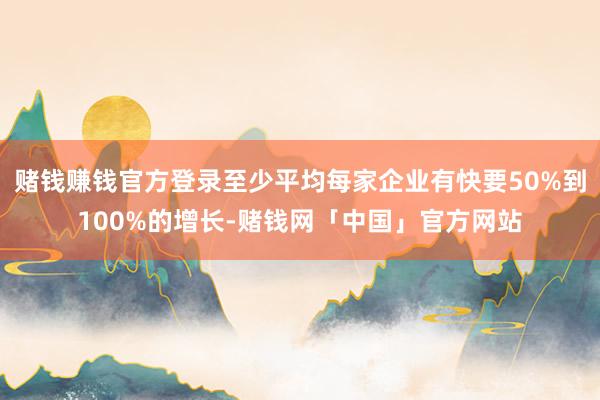 赌钱赚钱官方登录至少平均每家企业有快要50%到100%的增长-赌钱网「中国」官方网站
