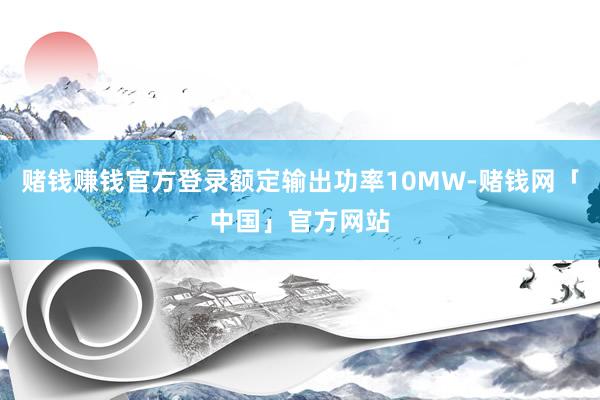 赌钱赚钱官方登录额定输出功率10MW-赌钱网「中国」官方网站