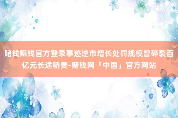 赌钱赚钱官方登录事迹逆市增长处罚规模曾碎裂百亿元长途骄贵-赌钱网「中国」官方网站