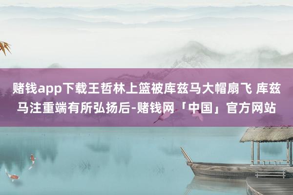 赌钱app下载王哲林上篮被库兹马大帽扇飞 库兹马注重端有所弘扬后-赌钱网「中国」官方网站