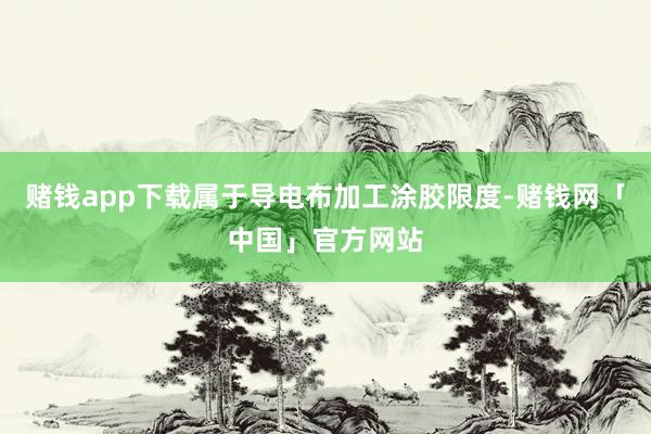 赌钱app下载属于导电布加工涂胶限度-赌钱网「中国」官方网站