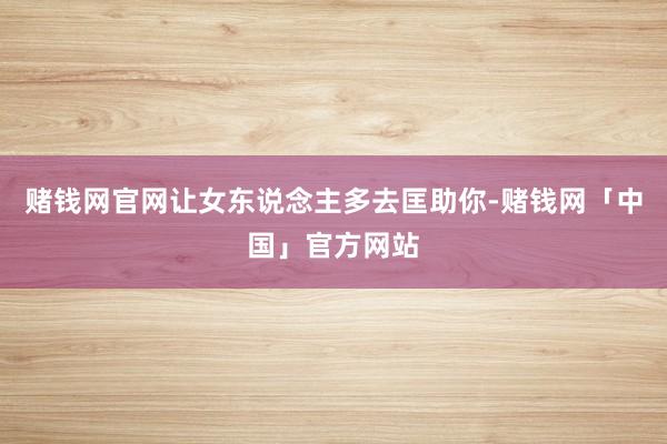 赌钱网官网让女东说念主多去匡助你-赌钱网「中国」官方网站