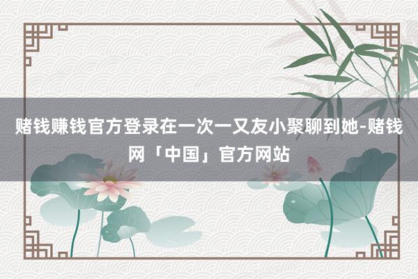 赌钱赚钱官方登录在一次一又友小聚聊到她-赌钱网「中国」官方网站