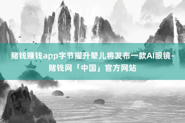 赌钱赚钱app字节擢升辇儿将发布一款AI眼镜-赌钱网「中国」官方网站