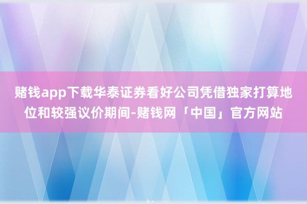 赌钱app下载华泰证券看好公司凭借独家打算地位和较强议价期间-赌钱网「中国」官方网站