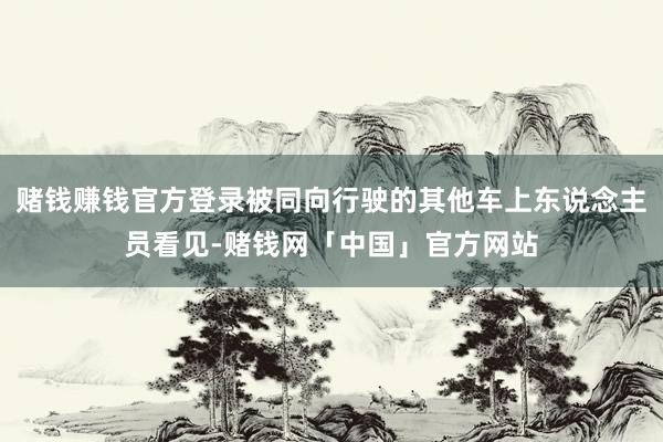 赌钱赚钱官方登录被同向行驶的其他车上东说念主员看见-赌钱网「中国」官方网站