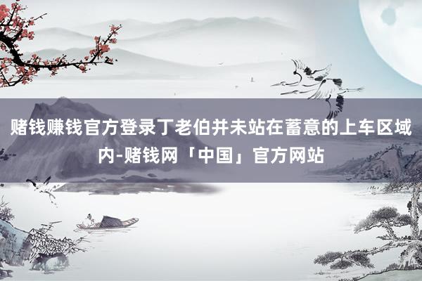 赌钱赚钱官方登录丁老伯并未站在蓄意的上车区域内-赌钱网「中国」官方网站