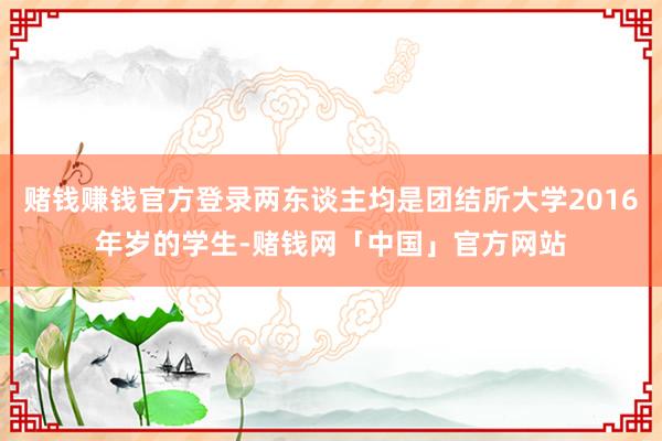 赌钱赚钱官方登录两东谈主均是团结所大学2016年岁的学生-赌钱网「中国」官方网站