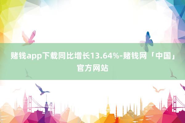 赌钱app下载同比增长13.64%-赌钱网「中国」官方网站