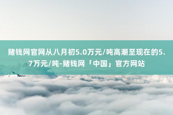 赌钱网官网从八月初5.0万元/吨高潮至现在的5.7万元/吨-赌钱网「中国」官方网站