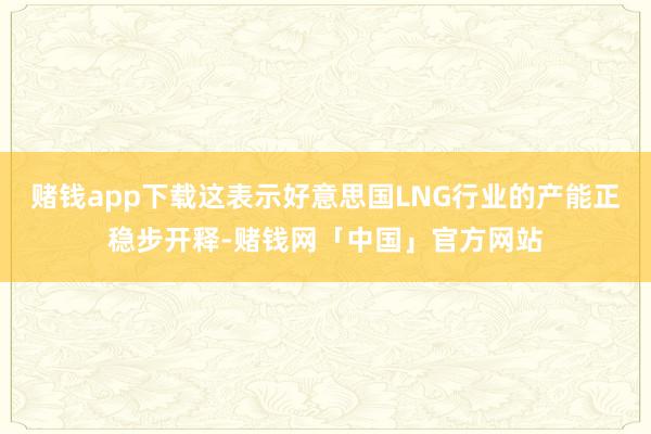 赌钱app下载这表示好意思国LNG行业的产能正稳步开释-赌钱网「中国」官方网站