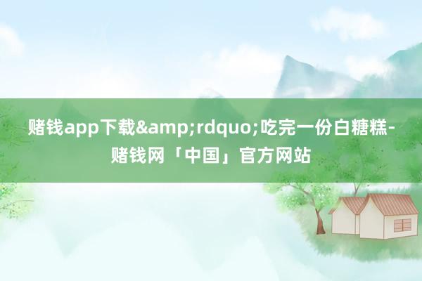 赌钱app下载&rdquo;吃完一份白糖糕-赌钱网「中国」官方网站
