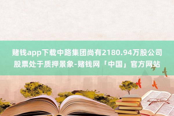 赌钱app下载中路集团尚有2180.94万股公司股票处于质押景象-赌钱网「中国」官方网站