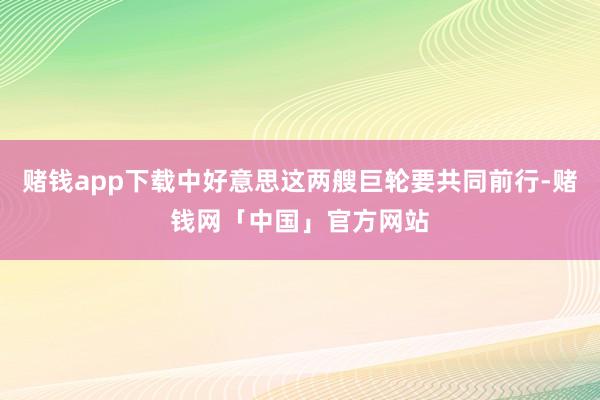 赌钱app下载中好意思这两艘巨轮要共同前行-赌钱网「中国」官方网站