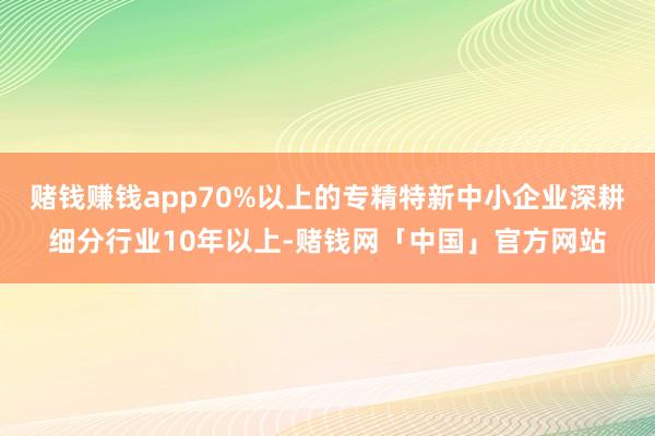 赌钱赚钱app70%以上的专精特新中小企业深耕细分行业10年以上-赌钱网「中国」官方网站