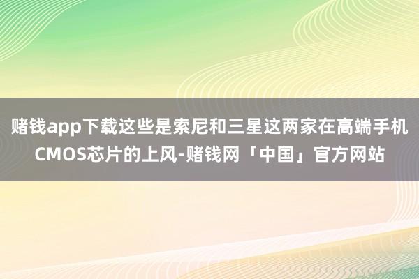 赌钱app下载这些是索尼和三星这两家在高端手机CMOS芯片的上风-赌钱网「中国」官方网站