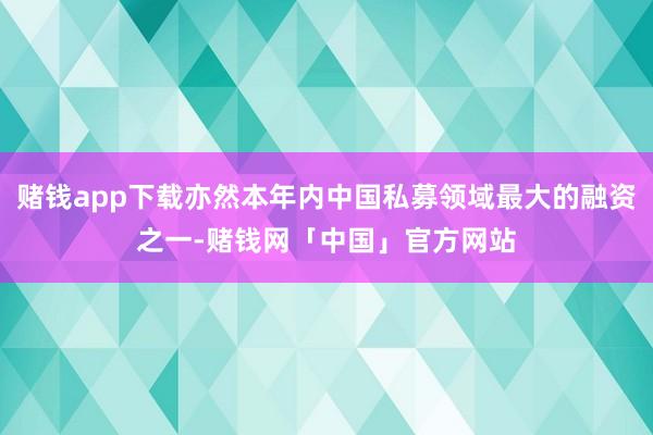 赌钱app下载亦然本年内中国私募领域最大的融资之一-赌钱网「中国」官方网站