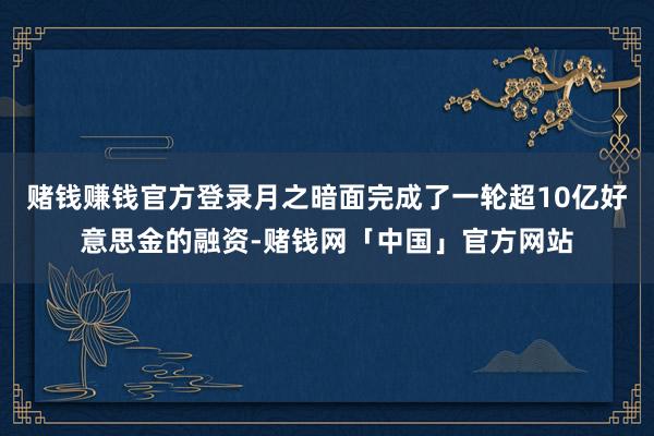 赌钱赚钱官方登录月之暗面完成了一轮超10亿好意思金的融资-赌钱网「中国」官方网站