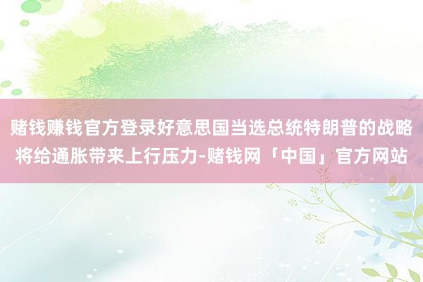 赌钱赚钱官方登录好意思国当选总统特朗普的战略将给通胀带来上行压力-赌钱网「中国」官方网站