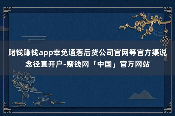 赌钱赚钱app幸免通落后货公司官网等官方渠说念径直开户-赌钱网「中国」官方网站