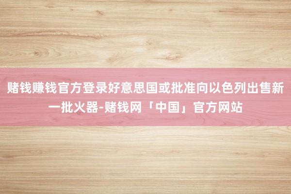 赌钱赚钱官方登录好意思国或批准向以色列出售新一批火器-赌钱网「中国」官方网站