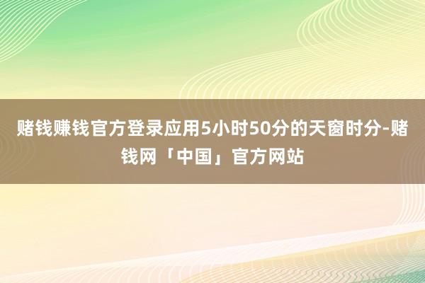 赌钱赚钱官方登录应用5小时50分的天窗时分-赌钱网「中国」官方网站