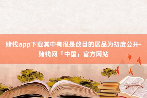 赌钱app下载其中有很是数目的展品为初度公开-赌钱网「中国」官方网站