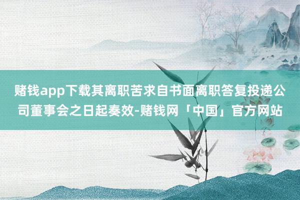 赌钱app下载其离职苦求自书面离职答复投递公司董事会之日起奏效-赌钱网「中国」官方网站