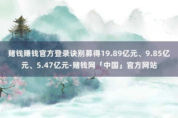 赌钱赚钱官方登录诀别募得19.89亿元、9.85亿元、5.47亿元-赌钱网「中国」官方网站