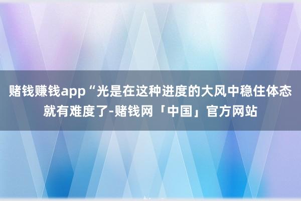 赌钱赚钱app“光是在这种进度的大风中稳住体态就有难度了-赌钱网「中国」官方网站