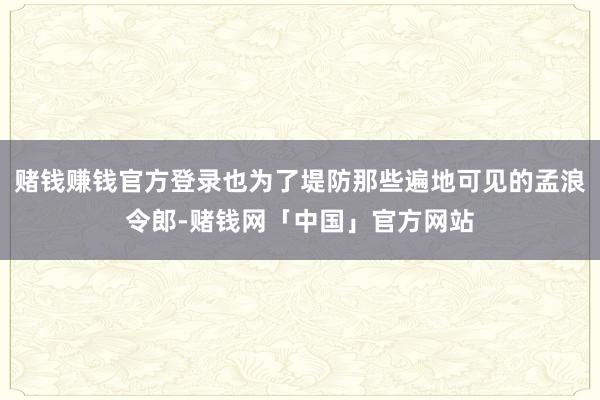 赌钱赚钱官方登录也为了堤防那些遍地可见的孟浪令郎-赌钱网「中国」官方网站