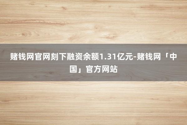 赌钱网官网刻下融资余额1.31亿元-赌钱网「中国」官方网站
