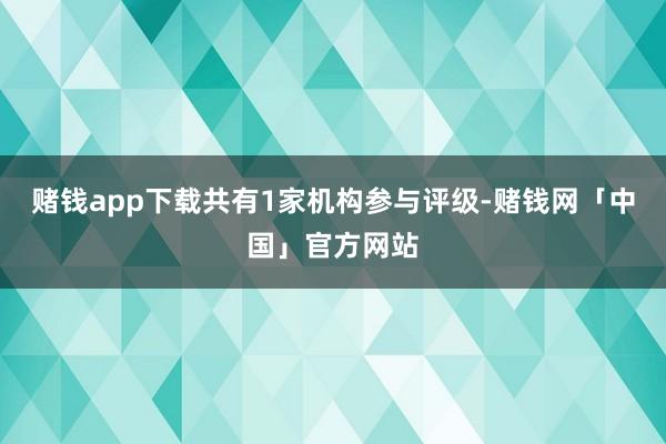 赌钱app下载共有1家机构参与评级-赌钱网「中国」官方网站