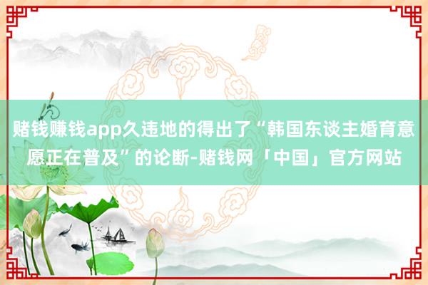 赌钱赚钱app久违地的得出了“韩国东谈主婚育意愿正在普及”的论断-赌钱网「中国」官方网站